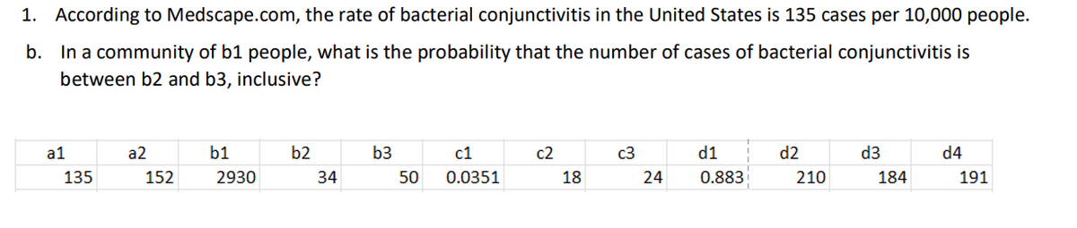 1. According to Medscape.com, the rate of bacterial conjunctivitis in the United States is 135 cases per 10,000 people.
b. In a community of b1 people, what is the probability that the number of cases of bacterial conjunctivitis is
between b2 and b3, inclusive?
a1
135
a2
152
b1
2930
b2
34
b3
50
c1
0.0351
c2
18
c3
24
d1
0.883
d2
210
d3
184
d4
191