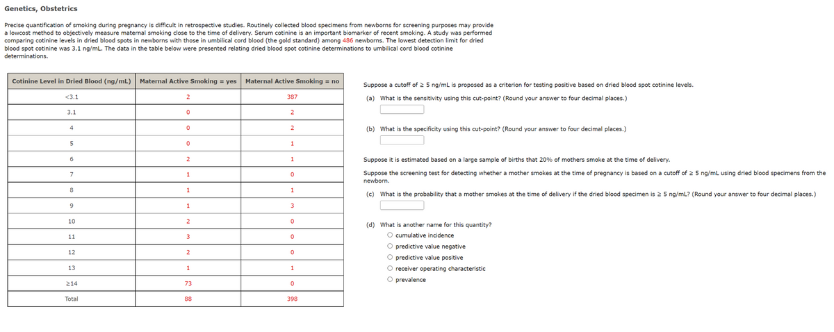 Genetics, Obstetrics
Precise quantification of smoking during pregnancy is difficult in retrospective studies. Routinely collected blood specimens from newborns for screening purposes may provide
a lowcost method to objectively measure maternal smoking close to the time of delivery. Serum cotinine is an important biomarker of recent smoking. A study was performed
comparing cotinine levels in dried blood spots in newborns with those in umbilical cord blood (the gold standard) among 486 newborns. The lowest detection limit for dried
blood spot cotinine was 3.1 ng/mL. The data in the table below were presented relating dried blood spot cotinine determinations to umbilical cord blood cotinine
determinations.
Cotinine Level in Dried Blood (ng/mL) Maternal Active Smoking = yes Maternal Active Smoking = no
<3.1
3.1
4
5
6
7
8
9
10
11
12
13
≥14
Total
2
0
0
0
2
1
1
1
2
3
2
1
73
88
387
2
2
1
1
0
1
3
0
0
0
1
0
398
Suppose a cutoff of ≥ 5 ng/mL is proposed as a criterion for testing positive based on dried blood spot cotinine levels.
(a) What is the sensitivity using this cut-point? (Round your answer to four decimal places.)
(b) What is the specificity using this cut-point? (Round your answer to four decimal places.)
Suppose it is estimated based on a large sample of births that 20% of mothers smoke at the time of delivery.
Suppose the screening test for detecting whether a mother smokes at the time of pregnancy is based on a cutoff of ≥ 5 ng/mL using dried blood specimens from the
newborn.
(c) What is the probability that a mother smokes at the time of delivery if the dried blood specimen is 2 5 ng/mL? (Round your answer to four decimal places.)
(d) What is another name for this quantity?
O cumulative incidence
O predictive value negative
O predictive value positive
O receiver operating characteristic
O prevalence