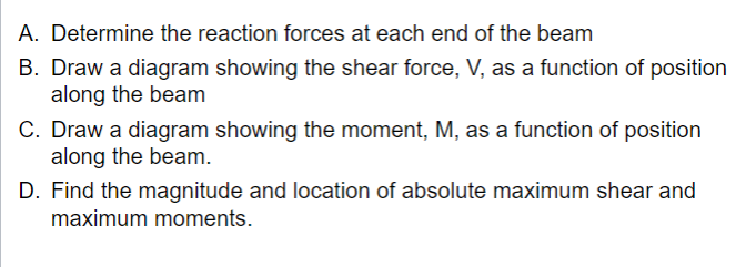 A. Determine the reaction forces at each end of the beam
B. Draw a diagram showing the shear force, V, as a function of position
along the beam
C. Draw a diagram showing the moment, M, as a function of position
along the beam.
D. Find the magnitude and location of absolute maximum shear and
maximum moments.