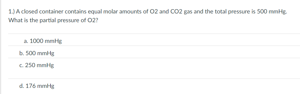 1.) A closed container contains equal molar amounts of 02 and CO2 gas and the total pressure is 500 mmHg.
What is the partial pressure of O2?
a. 1000 mmHg
b. 500 mmHg
c. 250 mmHg
d. 176 mmHg
