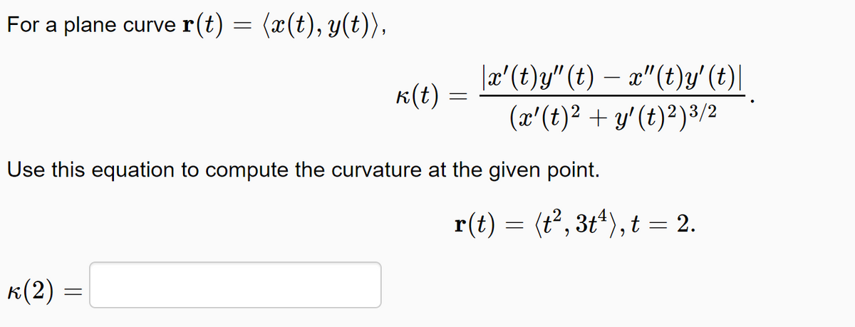For a plane curve r(t)
(æ(t), y(t)),
|æ'(t)y" (t) – x"(t)y' (t)|
K(t) :
(x'(t)2 + y' (t)²)3/2
Use this equation to compute the curvature at the given point.
r(t) = (t°, 3t*), t = 2.
к(2)

