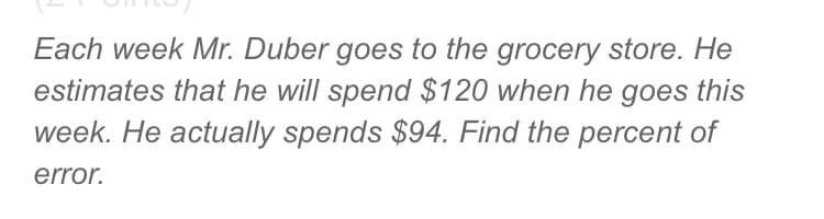 Each week Mr. Duber goes to the grocery store. He
estimates that he will spend $120 when he goes this
week. He actually spends $94. Find the percent of
error.
