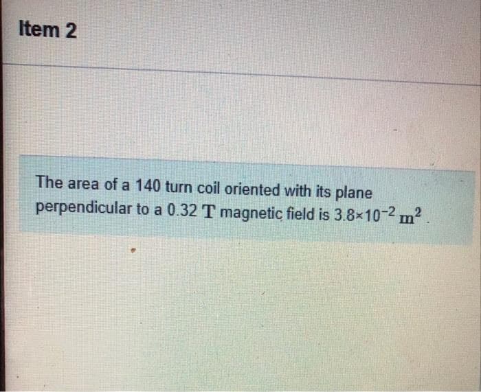 Item 2
The area of a 140 turn coil oriented with its plane
perpendicular to a 0.32 T magnetic field is 3.8x10-2 m2.
