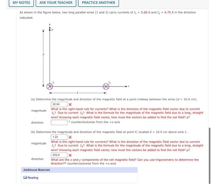 MY ΝOTES
ASK YOUR TEACHER
PRACTICE ANOTHER
As shown in the figure below, two long parallel wires (1 and 2) carry currents of I, = 3.26 A and 1, = 4.75 A in the direction
indicated.
(a) Determine the magnitude and direction of the magnetic field at a point midway between the wires (d- 10.0 cm).
32.04
What is the right-hand rule for currents? What is the direction of the magnetic field vector due to current
1,? Due to current 1? What is the formula for the magnitude of the magnetic field due to a long, straight
wire? Knowing each magnetic field vector, how must the vectors be added to find the net field? uT
magnitude
• counterclockwise from the +x-axis
direction
(b) Determine the magnitude and direction of the magnetic field at point P, located d= 10.0 cm above wire 1.
1.22
What is the right-hand rule for currents? What is the direction of the magnetic field vector due to current
1,? Due to current 13? What is the formula for the magnitude of the magnetic field due to a long, straight
wire? Knowing each magnetic field vector, how must the vectors be added to find the net field? uT
202.8
What are the x and y components of the net magnetic field? Can you use trigonometry to determine the
direction?° counterciockwise from the +x-axis
|x
magnitude
direction
Additional Materials
Reading
