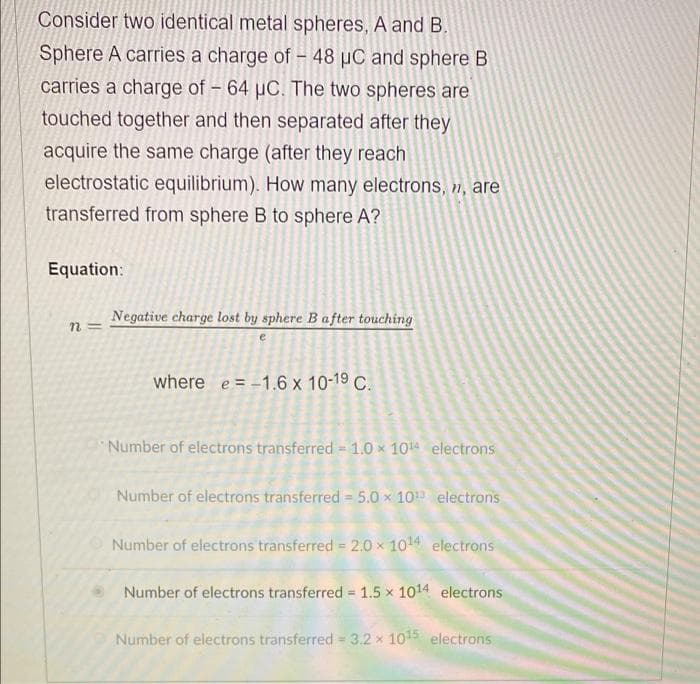 Consider two identical metal spheres, A and B.
Sphere A carries a charge of – 48 µC and sphere B
carries a charge of - 64 µC. The two spheres are
touched together and then separated after they
acquire the same charge (after they reach
electrostatic equilibrium). How many electrons, n, are
transferred from sphere B to sphere A?
Equation:
Negative charge lost by sphere Bafter touching
n =
where e = -1.6 x 10-19 C.
Number of electrons transferred 1.0 x 104 electrons
Number of electrons transferred = 5.0 x 10 electrons
Number of electrons transferred = 2.0 x 1014 electrons
Number of electrons transferred = 1.5 x 1014 electrons
Number of electrons transferred = 3.2 x 105 electrons
