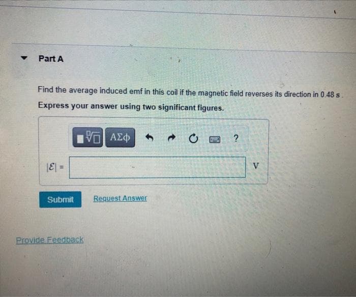 Part A
Find the average induced emf in this coil if the magnetic field reverses its direction in 0.48 s.
Express your answer using two significant figures.
?
|E| =
V
Submit
Request Answer
Provide Feedback
