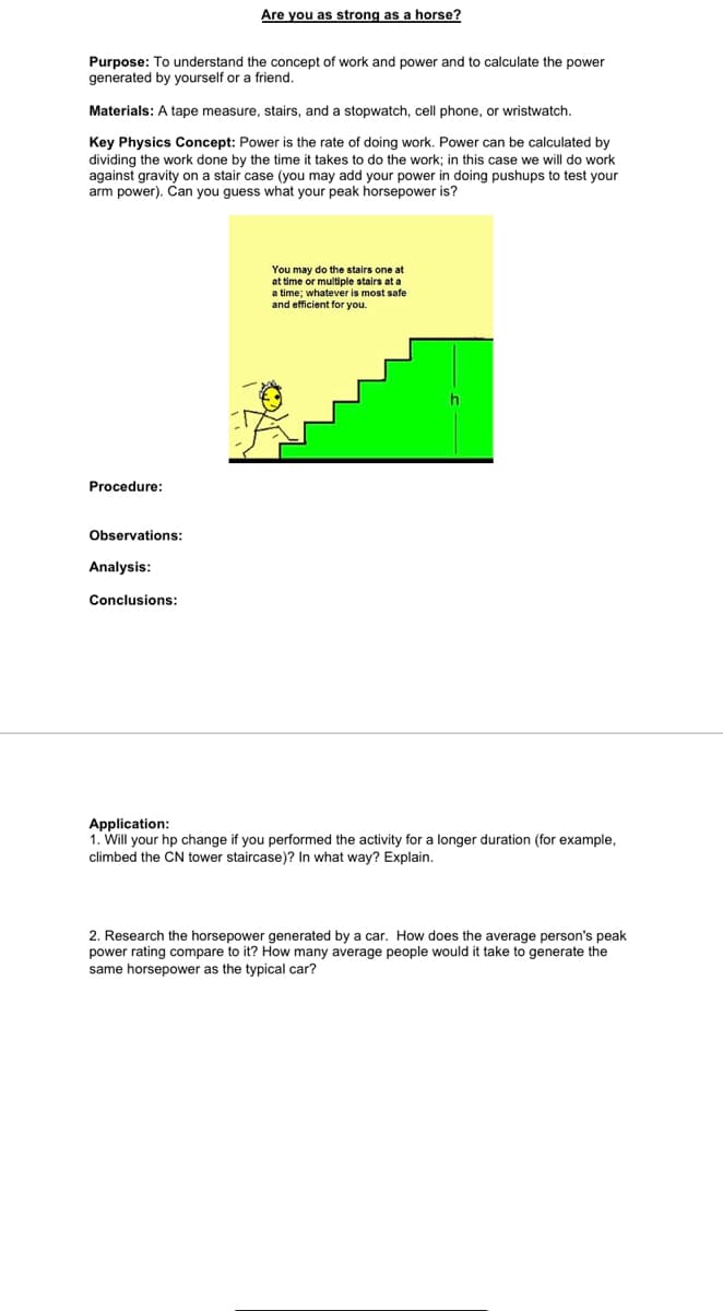 Are you as strong as a horse?
Purpose: To understand the concept of work and power and to calculate the power
generated by yourself or a friend.
Materials: A tape measure, stairs, and a stopwatch, cell phone, or wristwatch.
Key Physics Concept: Power is the rate of doing work. Power can be calculated by
dividing the work done by the time it takes to do the work; in this case we will do work
against gravity on a stair case (you may add your power in doing pushups to test your
arm power). Can you guess what your peak horsepower is?
You may do the stairs one at
at time or multiple stairs at a
a time; whatever is most safe
and efficient for you.
Procedure:
Observations:
Analysis:
Conclusions:
Application:
1. Will your hp change if you performed the activity for a longer duration (for example,
climbed the CN tower staircase)? In what way? Explain.
2. Research the horsepower generated by a car. How does the average person's peak
power rating compare to it? How many average people would it take to generate the
same horsepower as the typical car?