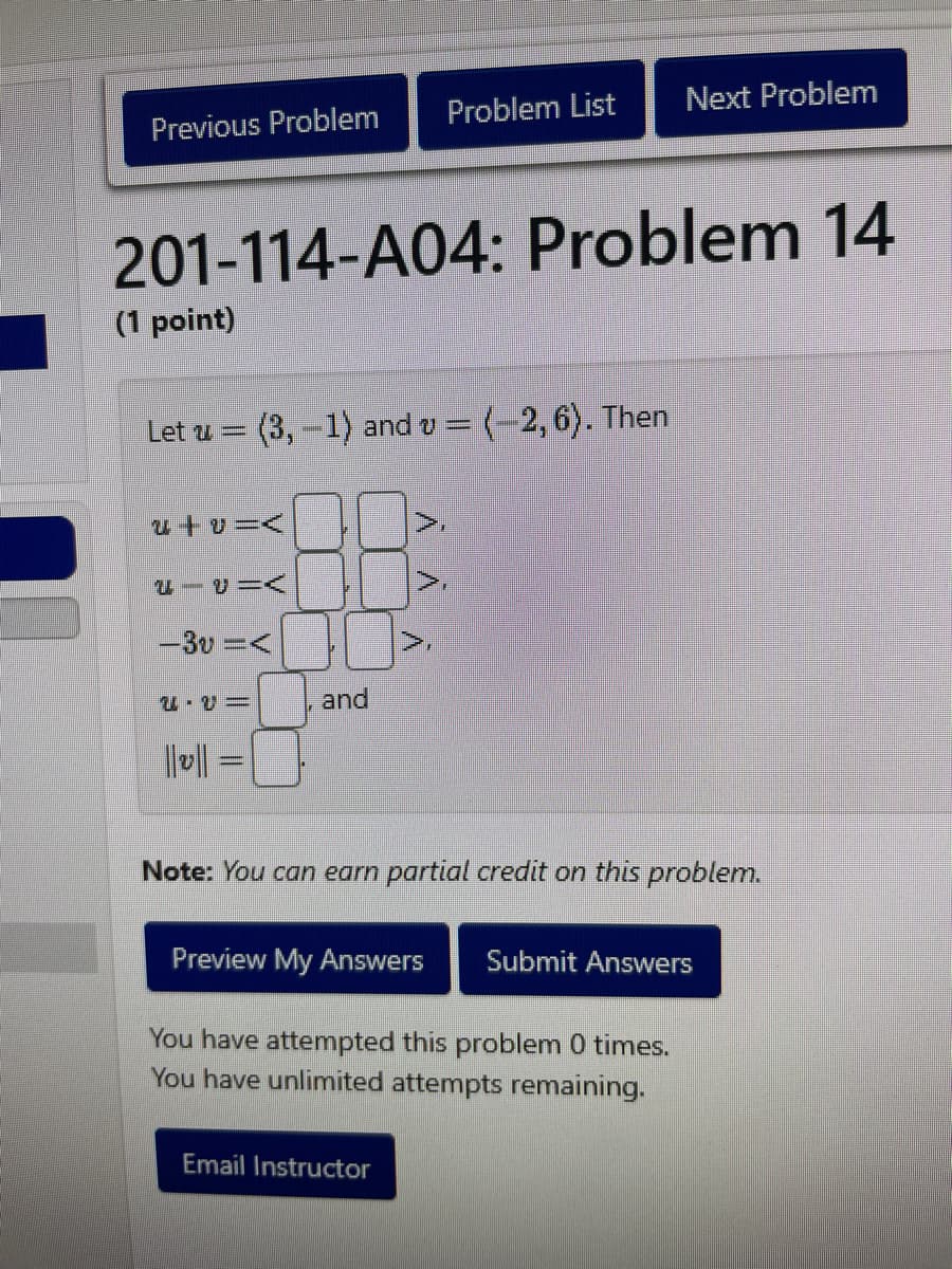 Previous Problem
(1 point)
201-114-A04: Problem 14
Let u (3,-1) and v = (-2, 6). Then
|-|
EIVIA
-3v =<
2.2=
and
À
Problem List
V
Email Instructor
A
Next Problem
Note: You can earn partial credit on this problem.
Preview My Answers Submit Answers
You have attempted this problem 0 times.
You have unlimited attempts remaining.