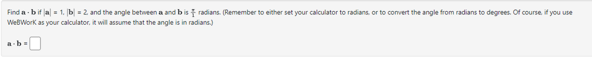 Find ab if |a| = 1, b = 2, and the angle between a and b is radians. (Remember to either set your calculator to radians, or to convert the angle from radians to degrees. Of course, if you use
WeBWork as your calculator, it will assume that the angle is in radians.)
a b=