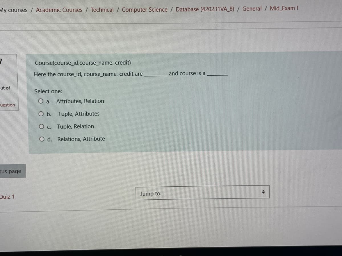 My courses / Academic Courses / Technical / Computer Science / Database (420231VA_8) / General / Mid_Exam I
3
ut of
uestion
bus page
Quiz 1
Course(course_id,course_name, credit)
Here the course_id, course_name, credit are
Select one:
O a. Attributes, Relation
O b. Tuple, Attributes
O c. Tuple, Relation
O d. Relations, Attribute
Jump to...
and course is a