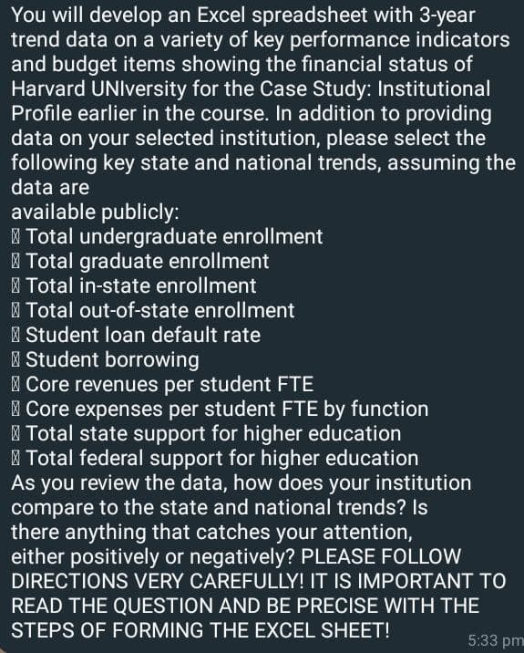 You will develop an Excel spreadsheet with 3-year
trend data on a variety of key performance indicators
and budget items showing the financial status of
Harvard University for the Case Study: Institutional
Profile earlier in the course. In addition to providing
data on your selected institution, please select the
following key state and national trends, assuming the
data are
available publicly:
Total undergraduate enrollment
Total graduate enrollment
Total in-state enrollment
Total out-of-state enrollment
Student loan default rate
Student borrowing
Core revenues per student FTE
Core expenses per student FTE by function
Total state support for higher education
Total federal support for higher education
As you review the data, how does your institution
compare to the state and national trends? Is
there anything that catches your attention,
either positively or negatively? PLEASE FOLLOW
DIRECTIONS VERY CAREFULLY! IT IS IMPORTANT TO
READ THE QUESTION AND BE PRECISE WITH THE
STEPS OF FORMING THE EXCEL SHEET!
5:33 pm