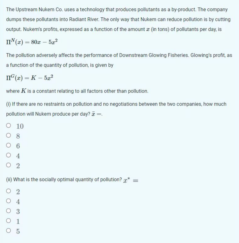 The Upstream Nukem Co. uses a technology that produces pollutants as a by-product. The company
dumps these pollutants into Radiant River. The only way that Nukem can reduce pollution is by cutting
output. Nukem's profits, expressed as a function of the amount æ (in tons) of pollutants per day, is
IIN(x) = 80x - 5x²
The pollution adversely affects the performance of Downstream Glowing Fisheries. Glowing's profit, as
a function of the quantity of pollution, is given by
IIG(x) = K - 5x²
where K is a constant relating to all factors other than pollution.
(i) If there are no restraints on pollution and no negotiations between the two companies, how much
pollution will Nukem produce per day? x =.
O 10
8
06
O 4
02
(ii) What is the socially optimal quantity of pollution? *
02
O 4
O 3
O 1
05
||