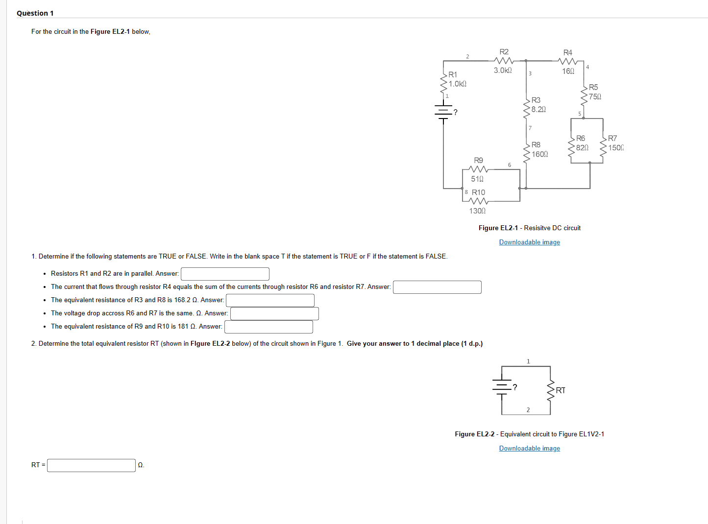 Question 1
For the circuit in the Figure EL2-1 below,
RT=
> R1
>1.0k
Ω
R9
510
3 R10
1300
1. Determine if the following statements are TRUE or FALSE. Write in the blank space T if the statement is TRUE or F if the statement is FALSE.
• Resistors R1 and R2 are in parallel. Answer:
• The current that flows through resistor R4 equals the sum of the currents through resistor R6 and resistor R7. Answer:
• The equivalent resistance of R3 and R8 is 168.2 Q. Answer:
• The voltage drop accross R6 and R7 is the same. Q. Answer:
• The equivalent resistance of R9 and R10 is 181 Q. Answer:
2. Determine the total equivalent resistor RT (shown in Figure EL2-2 below) of the circuit shown in Figure 1. Give your answer to 1 decimal place (1 d.p.)
R2
3.0k
3
R3
>8.20
7
R8
1600
2
R4
160
Figure EL2-1 - Resisitve DC circuit
Downloadable image
RT
R5
750
R6
820
>R7
>1500
Figure EL2-2 - Equivalent circuit to Figure EL1V2-1
Downloadable image