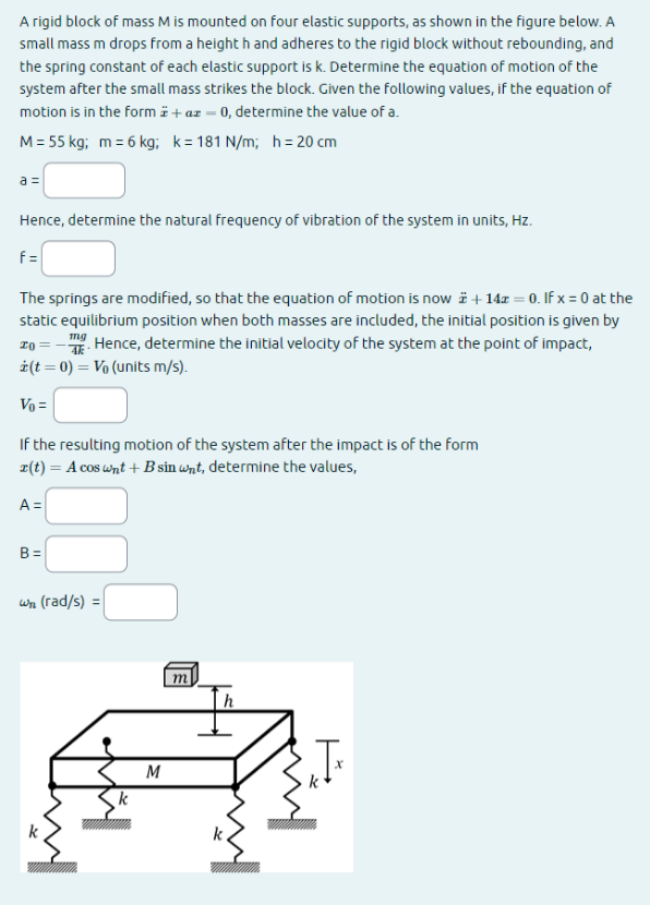 A rigid block of mass M is mounted on four elastic supports, as shown in the figure below. A
small mass m drops from a height h and adheres to the rigid block without rebounding, and
the spring constant of each elastic support is k. Determine the equation of motion of the
system after the small mass strikes the block. Given the following values, if the equation of
motion is in the form + az = 0, determine the value of a.
M = 55 kg; m = 6 kg; k=181 N/m; h= 20 cm
a =
Hence, determine the natural frequency of vibration of the system in units, Hz.
f=
The springs are modified, so that the equation of motion is now +14x=0. If x = 0 at the
static equilibrium position when both masses are included, the initial position is given by
mg
20. Hence, determine the initial velocity of the system at the point of impact,
ż (t = 0) = V₁ (units m/s).
Vo =
If the resulting motion of the system after the impact is of the form
r(t) = A cos wnt + B sin wnt, determine the values,
A =
B=
wn (rad/s) =
k
k
M
m
h
k