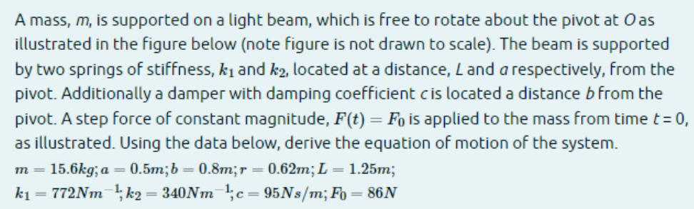 A mass, m, is supported on a light beam, which is free to rotate about the pivot at O as
illustrated in the figure below (note figure is not drawn to scale). The beam is supported
by two springs of stiffness, k₁ and k2, located at a distance, L and a respectively, from the
pivot. Additionally a damper with damping coefficient cis located a distance b from the
pivot. A step force of constant magnitude, F(t) = Fo is applied to the mass from time t = 0,
as illustrated. Using the data below, derive the equation of motion of the system.
m = 15.6kg; a = 0.5m; b=0.8m; r = 0.62m; L = 1.25m;
k₁ = 772Nm-¹;k2₂ = 340Nm ¹1; c= 95Ns/m; F = 86N