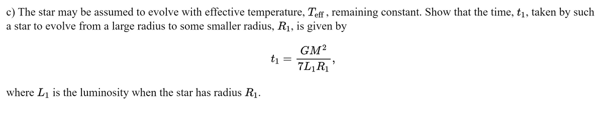 c) The star may be assumed to evolve with effective temperature, Teff, remaining constant. Show that the time, t₁, taken by such
a star to evolve from a large radius to some smaller radius, R₁, is given by
where L₁ is the luminosity when the star has radius R₁.
t₁
=
GM²
7L₁R₁'