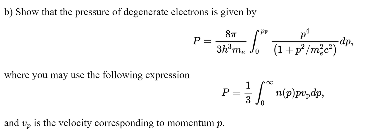 b) Show that the pressure of degenerate electrons is given by
PF
8T
p¹
dp,
3h³²m² So ² (1 + P² /m²c²") "
me
where you may use the following expression
P
=
P
and Up is the velocity corresponding to momentum p.
1
== f**n (p)pvp.dp,
=
3