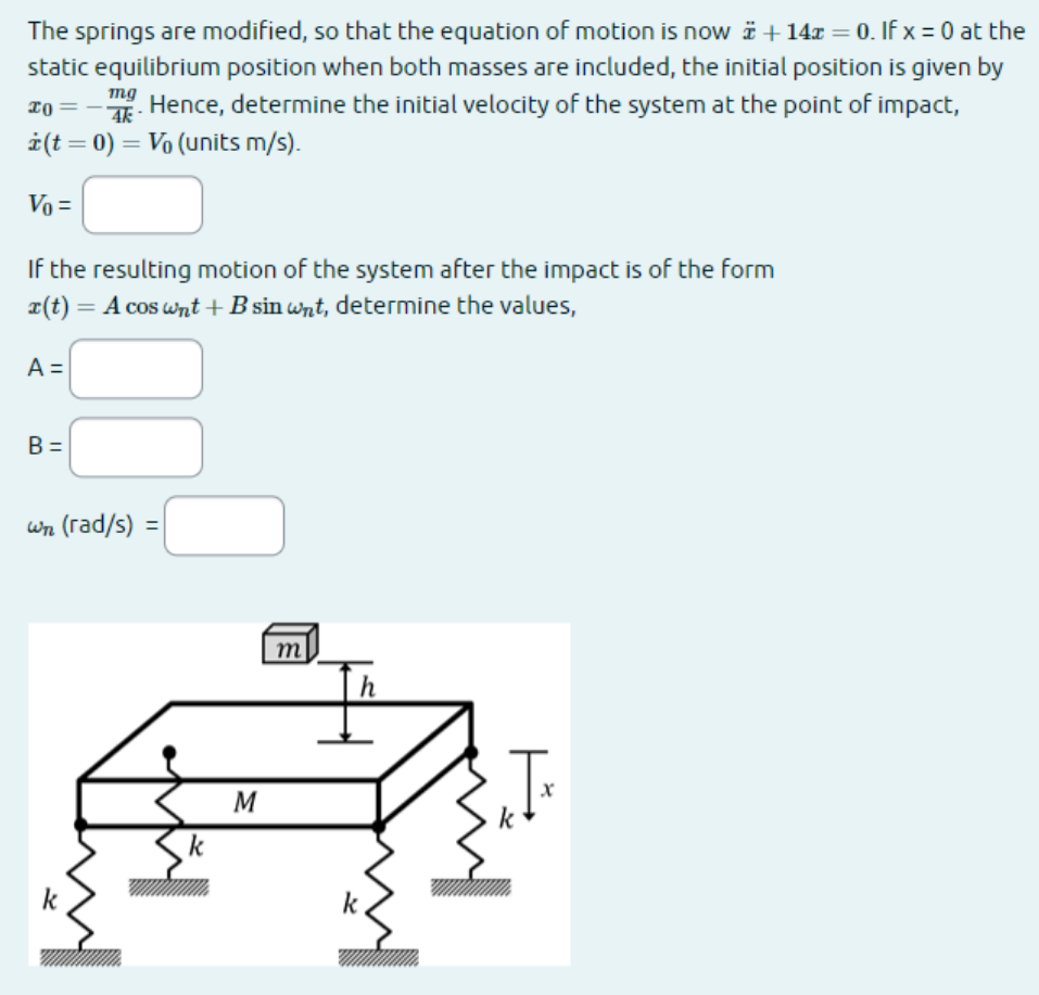 The springs are modified, so that the equation of motion is now + 14 = 0. If x = 0 at the
static equilibrium position when both masses are included, the initial position is given by
. Hence, determine the initial velocity of the system at the point of impact,
* (t = 0) = V₁ (units m/s).
mg
20
4k
Vo =
If the resulting motion of the system after the impact is of the form
r(t) = A cos wnt + B sin wnt, determine the values,
A =
B =
wn (rad/s) =
K
k
M
m
k
x