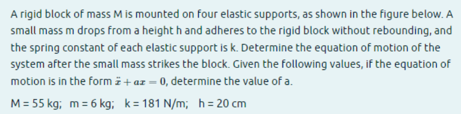 A rigid block of mass M is mounted on four elastic supports, as shown in the figure below. A
small mass m drops from a heighth and adheres to the rigid block without rebounding, and
the spring constant of each elastic support is k. Determine the equation of motion of the
system after the small mass strikes the block. Given the following values, if the equation of
motion is in the form + ax = 0, determine the value of a.
M = 55 kg; m = 6 kg; k=181 N/m; h = 20 cm