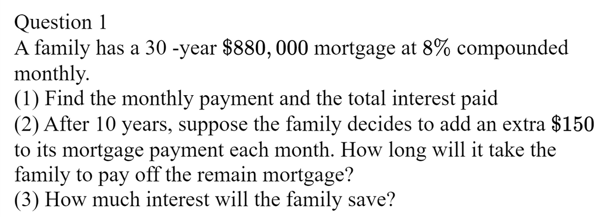 Question 1
A family has a 30-year $880, 000 mortgage at 8% compounded
monthly.
(1) Find the monthly payment and the total interest paid
(2) After 10 years, suppose the family decides to add an extra $150
to its mortgage payment each month. How long will it take the
family to pay off the remain mortgage?
(3) How much interest will the family save?