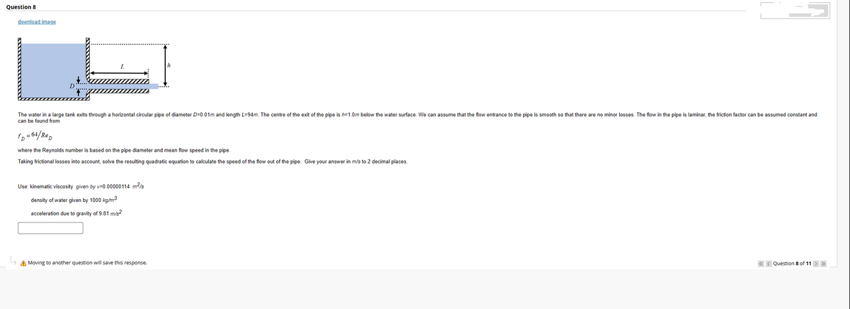 Question 8
download image
D
The water in a large tank exits through a horizontal circular pipe of diameter D=0.01m and length L=94m. The centre of the exit of the pipe is h=1.0m below the water surface. We can assume that the flow entrance to the pipe is smooth so that there are no minor losses. The flow in the pipe is laminar, the friction factor can be assumed constant and
can be found from
h
fD=64/Rep
where the Reynolds number is based on the pipe diameter and mean flow speed in the pipe.
Taking frictional losses into account, solve the resulting quadratic equation to calculate the speed of the flow out of the pipe. Give your answer in m/s to 2 decimal places.
Use: kinematic viscosity given by v=0.00000114 m²/s
density of water given by 1000 kg/m3
acceleration due to gravity of 9.81 m/s²
A Moving to another question will save this response.
<<< Question 8 of 11 > >>