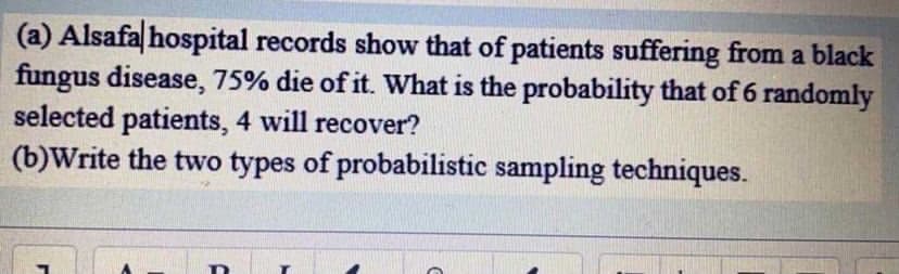 (a) Alsafa|hospital records show that of patients suffering from a black
fungus disease, 75% die of it. What is the probability that of 6 randomly
selected patients, 4 will recover?
(b)Write the two types of probabilistic sampling techniques.
