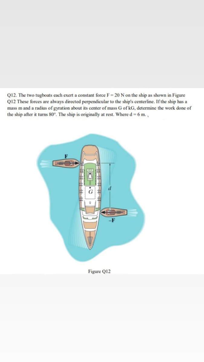 Q12. The two tugboats each exert a constant force F= 20 N on the ship as shown in Figure
Q12 These forces are always directed perpendicular to the ship's centerline. If the ship has a
mass m and a radius of gyration about its center of mass G of kG, determine the work done of
the ship after it turns 80°. The ship is originally at rest. Where d = 6 m.,
-F
Figure Q12
