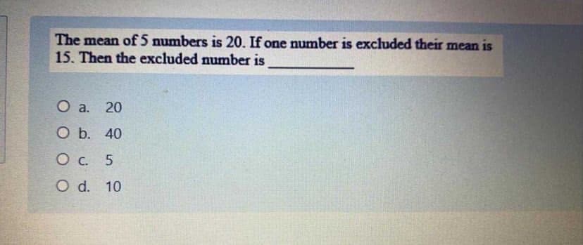 The mean of 5 numbers is 20. If one number is excluded their mean is
15. Then the excluded number is
O a.
20
Ob.
O b. 40
О с. 5
O d. 10
