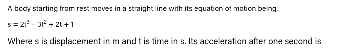 A body starting from rest moves in a straight line with its equation of motion being.
s = 2t3 - 3t? + 2t +1
Where s is displacement in m and t is time in s. Its acceleration after one second is
