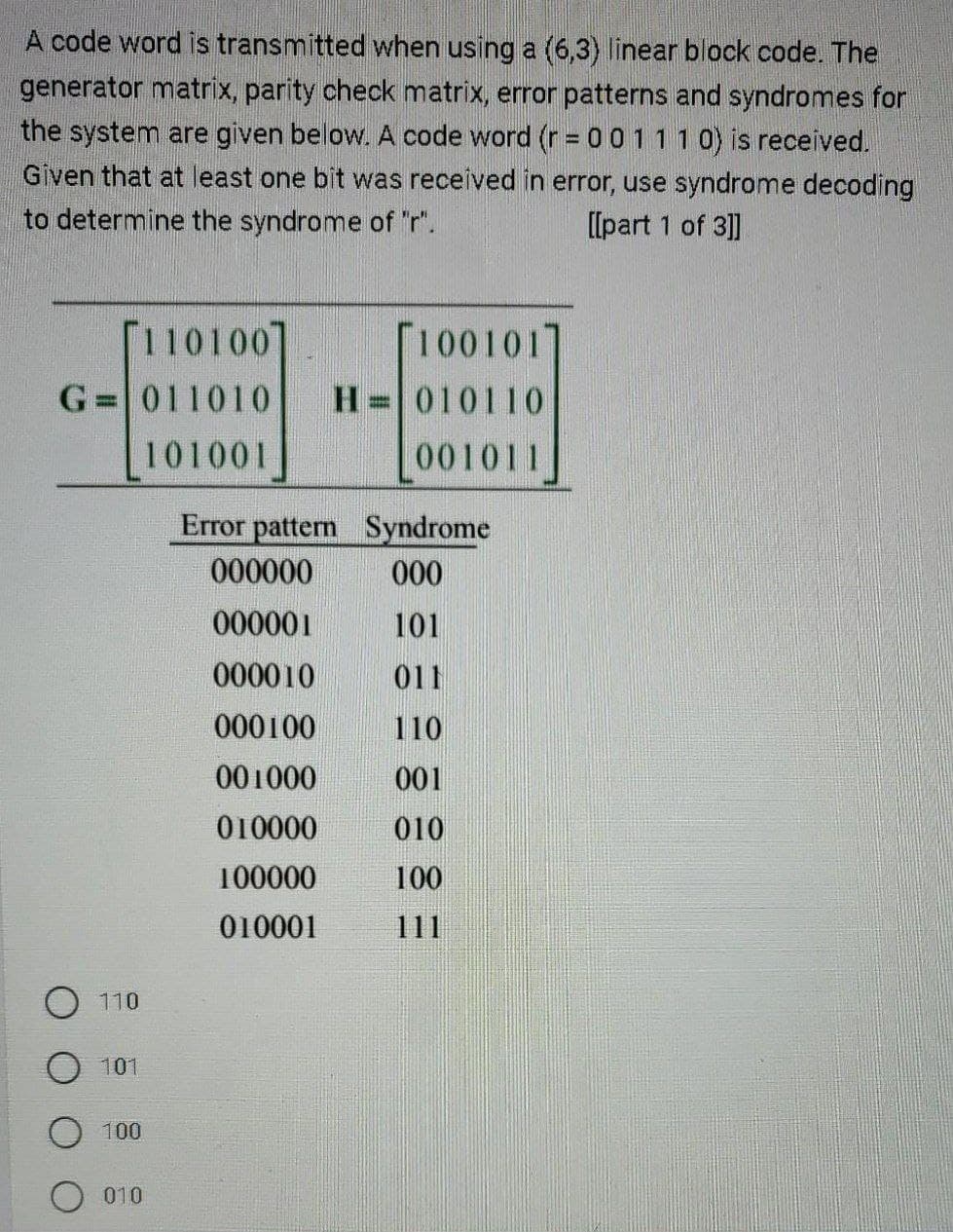 A code word is transmitted when using a (6,3) linear block code. The
generator matrix, parity check matrix, error patterns and syndromes for
the system are given below. A code word (r = 0 0 1 1 1 0) is received.
Given that at least one bit was received in error, use syndrome decoding
to determine the syndrome of "r".
[[part 1 of 3]]
[110100]
G= 011010
101001
110
101
100
010
100101]
H 010110
001011
Error pattern
000000
000001
000010
000100
001000
010000
100000
010001
Syndrome
000
101
011
110
001
010
100
111