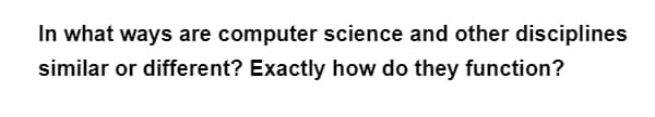 In what ways are computer science and other disciplines
similar or different? Exactly how do they function?