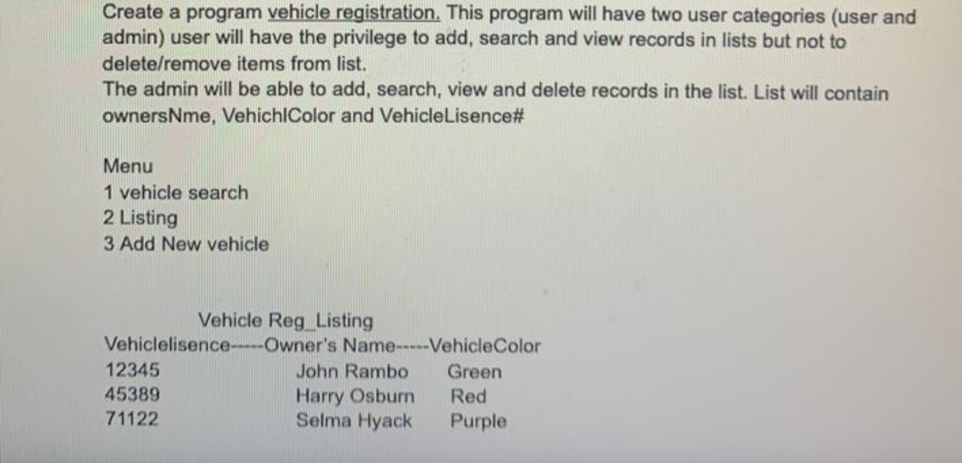 Create a program vehicle registration. This program will have two user categories (user and
admin) user will have the privilege to add, search and view records in lists but not to
delete/remove items from list.
The admin will be able to add, search, view and delete records in the list. List will contain
ownersNme, VehichlColor and VehicleLisence#
Menu
1 vehicle search
2 Listing
3 Add New vehicle
Vehicle Reg_Listing
Vehiclelisence---Owner's Name-----VehicleColor
12345
John Rambo
Green
Harry Osburn
Selma Hyack
45389
Red
71122
Purple
