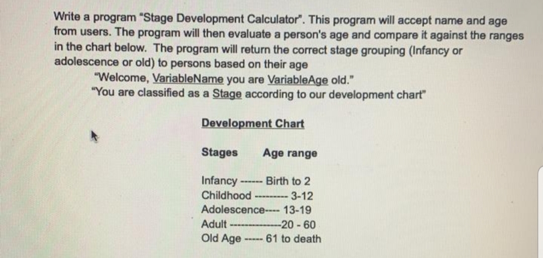 Write a program "Stage Development Calculator". This program will accept name and age
from users. The program will then evaluate a person's age and compare it against the ranges
in the chart below. The program will return the correct stage grouping (Infancy or
adolescence or old) to persons based on their age
"Welcome, VariableName you are VariableAge old."
"You are classified as a Stage according to our development chart"
Development Chart
Stages
Age range
Infancy ---
Birth to 2
Childhood
-- 3-12
Adolescence---- 13-19
Adult
Old Age
-20-60
61 to death
-----
