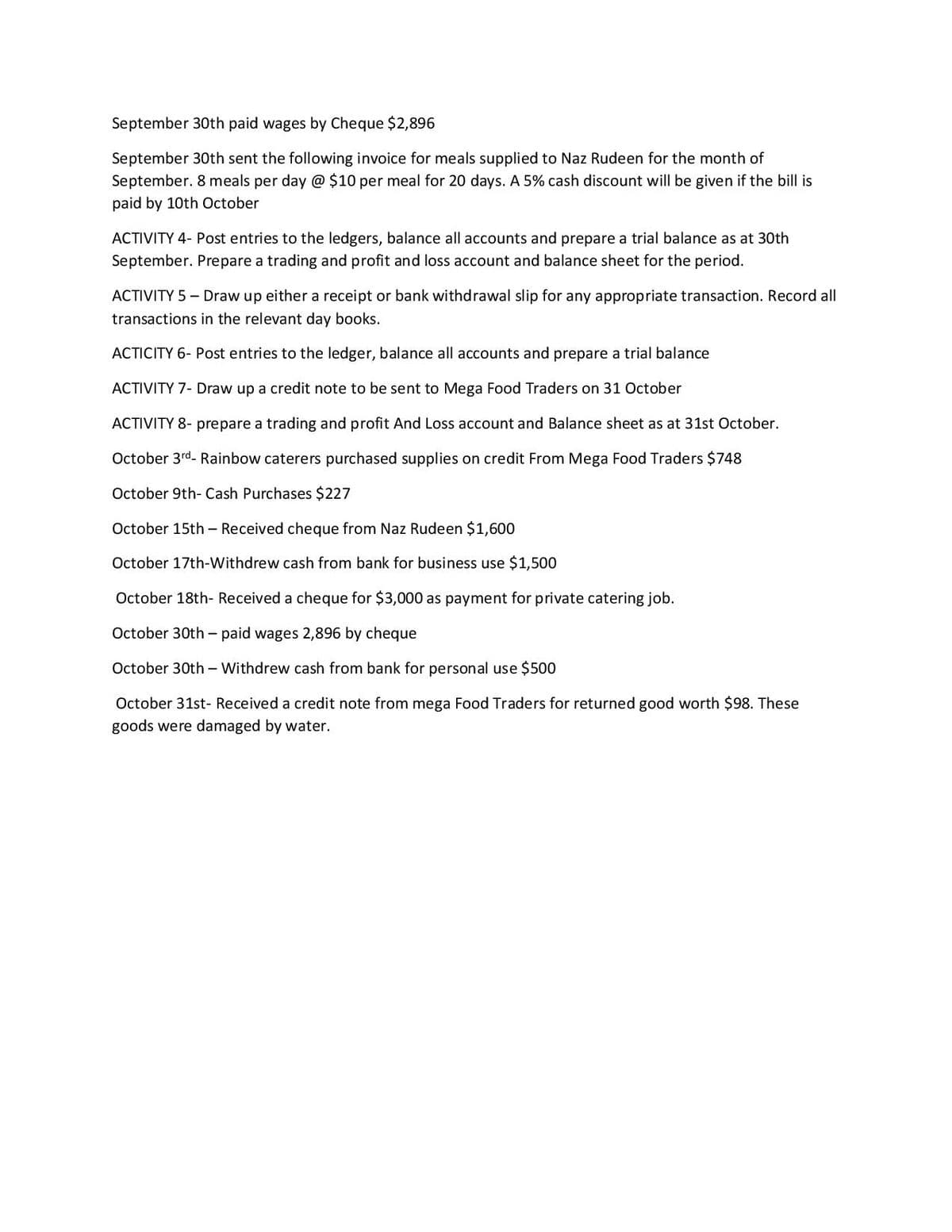 September 30th paid wages by Cheque $2,896
September 30th sent the following invoice for meals supplied to Naz Rudeen for the month of
September. 8 meals per day @ $10 per meal for 20 days. A 5% cash discount will be given if the bill is
paid by 10th October
ACTIVITY 4- Post entries to the ledgers, balance all accounts and prepare a trial balance as at 30th
September. Prepare a trading and profit and loss account and balance sheet for the period.
ACTIVITY 5 - Draw up either a receipt or bank withdrawal slip for any appropriate transaction. Record all
transactions in the relevant day books.
ACTICITY 6- Post entries to the ledger, balance all accounts and prepare a trial balance
ACTIVITY 7- Draw up a credit note to be sent to Mega Food Traders on 31 October
ACTIVITY 8- prepare a trading and profit And Loss account and Balance sheet as at 31st October.
October 3rd- Rainbow caterers purchased supplies on credit From Mega Food Traders $748
October 9th- Cash Purchases $227
October 15th - Received cheque from Naz Rudeen $1,600
October 17th-Withdrew cash from bank for business use $1,500
October 18th- Received a cheque for $3,000 as payment for private catering job.
October 30th – paid wages 2,896 by cheque
October 30th - Withdrew cash from bank for personal use $500
October 31st- Received a credit note from mega Food Traders for returned good worth $98. These
goods were damaged by water.
