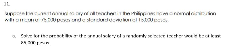 11.
Suppose the current annual salary of all teachers in the Philippines have a normal distribution
with a mean of 75,000 pesos and a standard deviation of 15,000 pesos.
a. Solve for the probability of the annual salary of a randomly selected teacher would be at least
85,000 pesos.