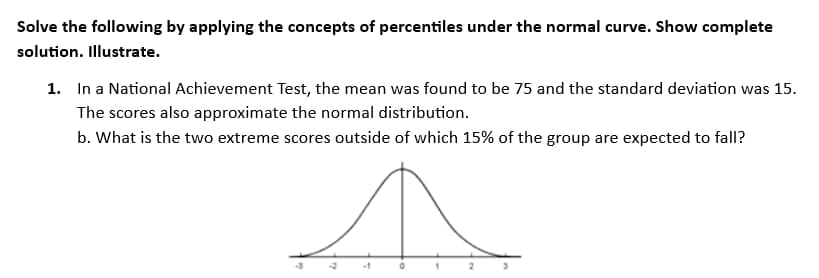 Solve the following by applying the concepts of percentiles under the normal curve. Show complete
solution. Illustrate.
1. In a National Achievement Test, the mean was found to be 75 and the standard deviation was 15.
The scores also approximate the normal distribution.
b. What is the two extreme scores outside of which 15% of the group are expected to fall?