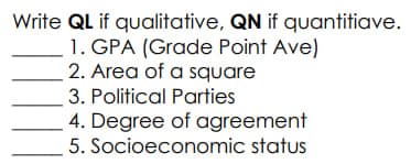 Write QL if qualitative, QN if quantitiave.
1. GPA (Grade Point Ave)
2. Area of a square
3. Political Parties
4. Degree of
agreement
5. Socioeconomic status