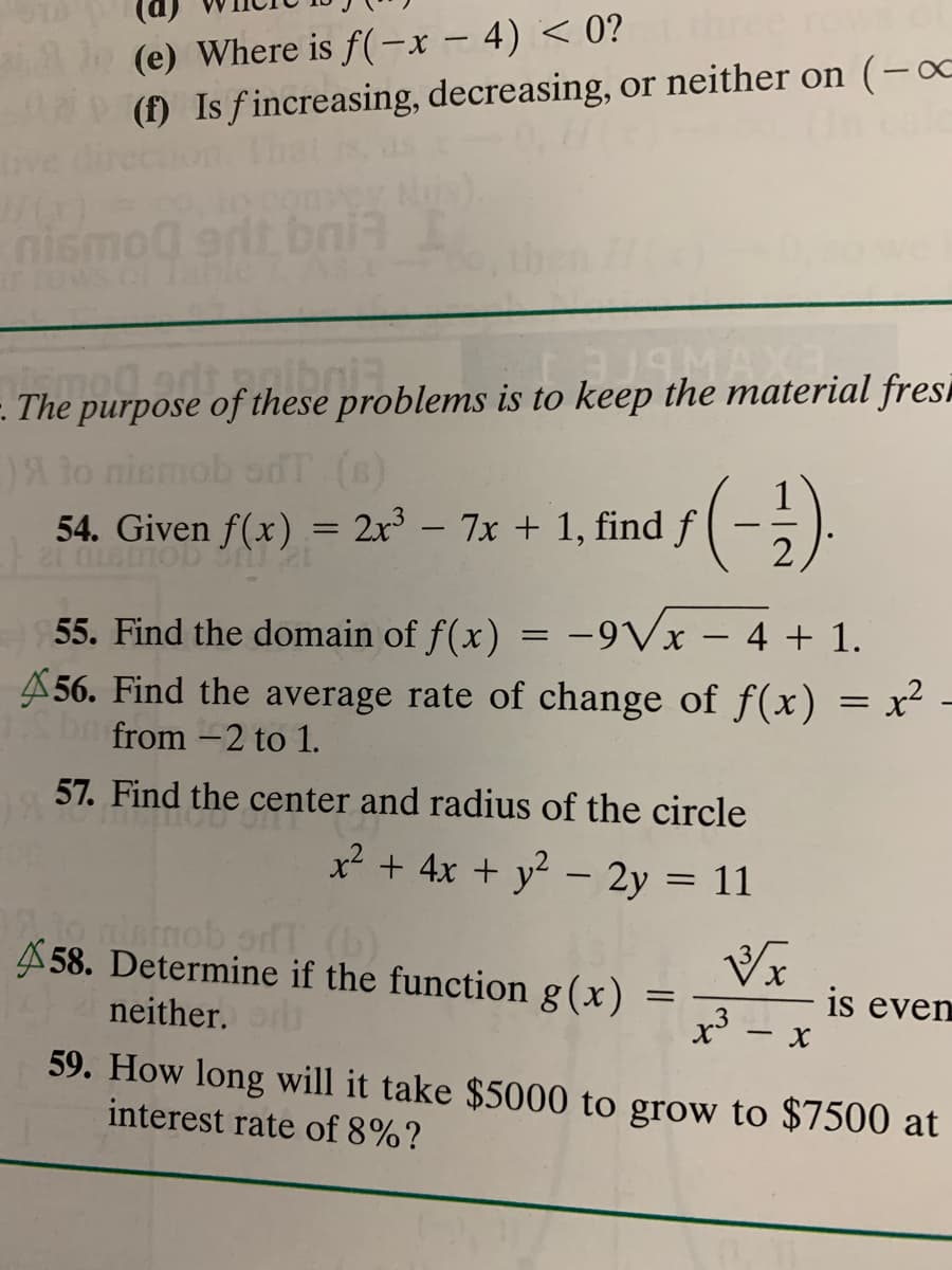 Al (e) Where is f(-x – 4) < 0?
(f) Is fincreasing, decreasing, or neither on (-∞
ive
nismo0 grit bni3 I
-. The purpose of these problems is to keep the material fresi
)A to niemob sdT (B)
54. Given f(x) = 2x³ – 7x + 1, find f
(-)
55. Find the domain of f(x) = -9Vx – 4 + 1.
A 56. Find the average rate of change of f(x) = x-
from -2 to 1.
57. Find the center and radius of the circle
x² + 4x + y - 2y = 11
A 58. Determine if the function g(x)
neither.r
59. How long will it take $5000 to grow to $7500 at
is even
.3
interest rate of 8%?
