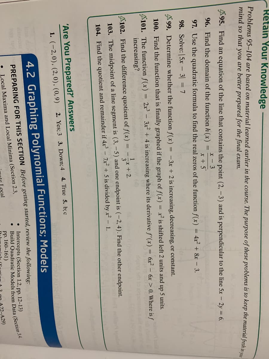 Retain Your Knowledge
Problems 95–104 are based on material learned earlier in the course. The purpose of these problems is to keep the material fresh in v
mind so that you are better prepared for the final exam.
A95. Find an equation of the line that contains the point (2, -3) and is perpendicular to the line 5x – 2y = 6.
96. Find the domain of the function h (x)
x – 3
97. Use the quadratic formula to find the real zeros of the function f(x)
x + 5'
%3D
4x2 + 8x – 3.
98. Solve:|5x – 3| = 7
A 99. Determine whether the function f(x) = -3x + 2 is increasing, decreasing, or constant.
100. Find the function that is finally graphed if the graph of f(x) = x² is shifted left 2 units and up 5 units.
101. The function f(x)
increasing?
2x3
3x2 + 4 is increasing where its derivative f'(x) = 6x² – 6x > 0. Where is ƒ
A102. Find the difference quotient of f(x)
1
= - -x + 2.
103. The midpoint of a line segment is (3, -5) and one endpoint is (-2, 4). Find the other endpoint.
104. Find the quotient and remainder if 4x³ – 7x² + 5 is divided by x² – 1.
'Are You Prepared?' Answers
1. (-2,0), (2,0), (0,9)
2. Yes; 3 3. Down; 4
4. True 5. b; c
bs di 4.2 Graphing Polynomial Functions; Models
o tod
PREPARING FOR THIS SECTION Before getting started, review the followine:
• Intercepts (Section 1.2, pp. 12–13)
Local Maxima and Local Minima (Section 2.3,
ocal
Build Data (Section 3.4,
pp. 160–161)
429)
