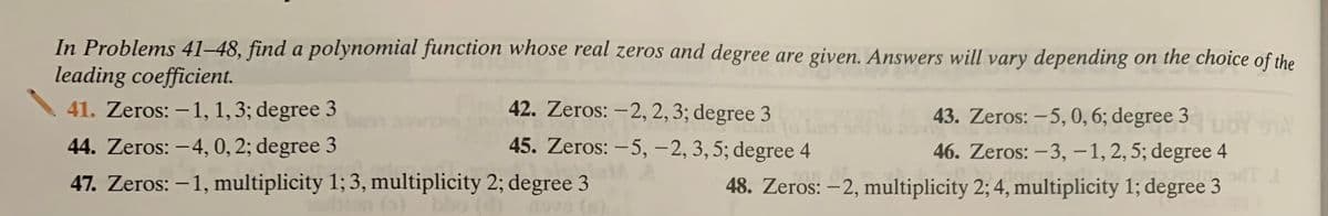 In Problems 41–48, find a polynomial function whose real zeros and degree are given. Answers will vary depending on the choice of the
leading coefficient.
41. Zeros: – 1, 1,3; degree 3
42. Zeros: –2, 2, 3; degree 3
43. Zeros: – 5, 0, 6; degree 3 YA
44. Zeros: –4, 0, 2; degree 3
45. Zeros: – 5, – 2, 3, 5; degree 4
46. Zeros: -3, -1,2,5; degree 4
47. Zeros: –1, multiplicity 1; 3, multiplicity 2; degree 3
48. Zeros: –2, multiplicity 2; 4, multiplicity 1; degree 3
|
