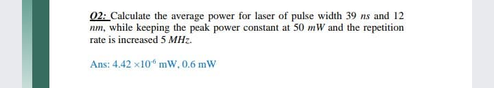 02: Calculate the average power for laser of pulse width 39 ns and 12
nm, while keeping the peak power constant at 50 mW and the repetition
rate is increased 5 MHz.
Ans: 4.42 x10“ mW, 0.6 mW
