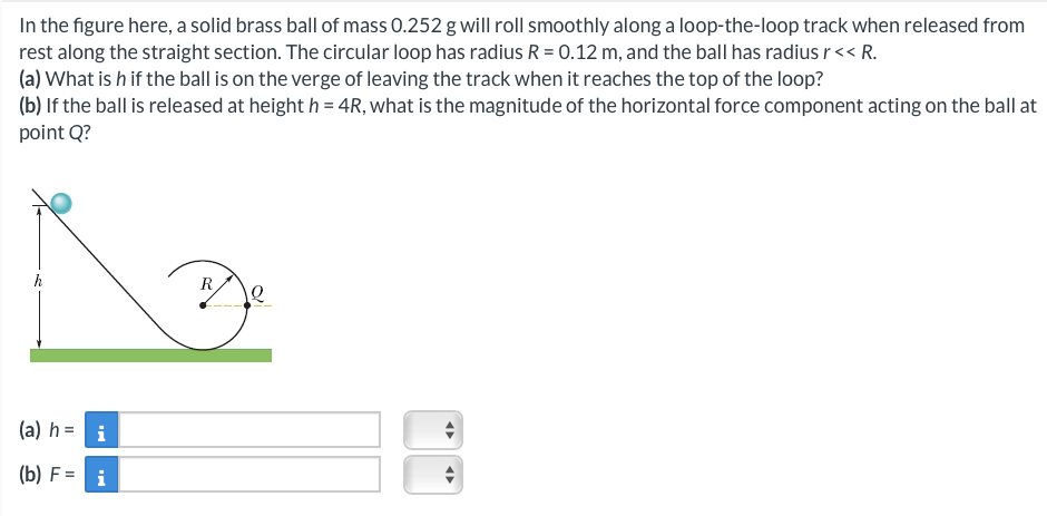 In the figure here, a solid brass ball of mass 0.252 g will roll smoothly along a loop-the-loop track when released from
rest along the straight section. The circular loop has radius R = 0.12 m, and the ball has radius r << R.
(a) What is h if the ball is on the verge of leaving the track when it reaches the top of the loop?
(b) If the ball is released at height h = 4R, what is the magnitude of the horizontal force component acting on the ball at
point Q?
(a) h =
(b) F =
i
i
R
◄►
O