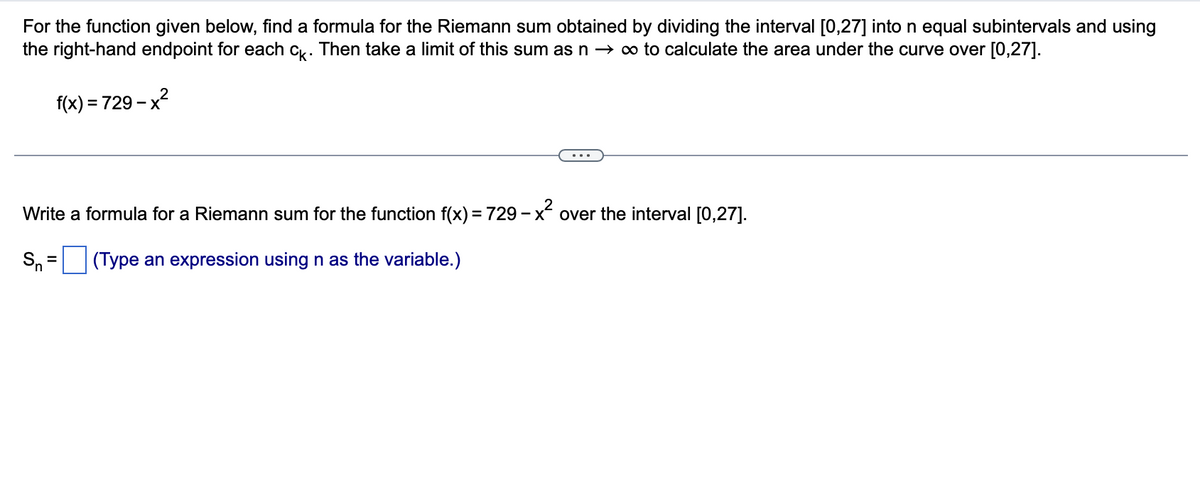 For the function given below, find a formula for the Riemann sum obtained by dividing the interval [0,27] into n equal subintervals and using
the right-hand endpoint for each ck. Then take a limit of this sum as n → ∞ to calculate the area under the curve over [0,27].
f(x) = 729-x²
Write a formula for a Riemann sum for the function f(x) = 729 – x² over the interval [0,27].
(Type an expression using n as the variable.)
Sn
=