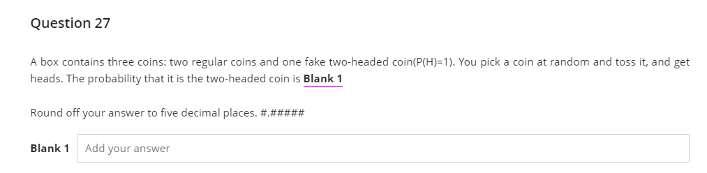 Question 27
A box contains three coins: two regular coins and one fake two-headed coin(P(H)=1). You pick a coin at random and toss it, and get
heads. The probability that it is the two-headed coin is Blank 1
Round off your answer to five decimal places. #.#####
Blank 1
Add your answer
