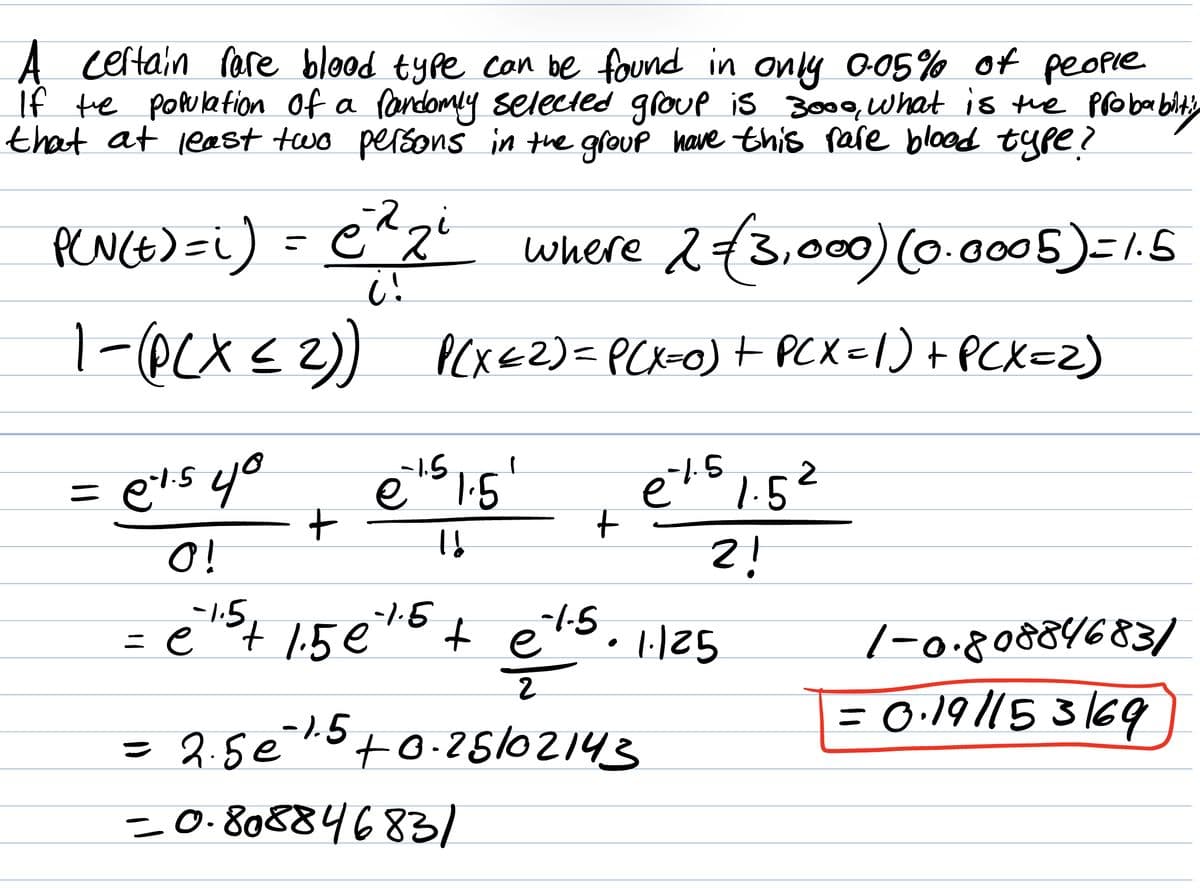 A certain rare blood type can be found in only 0.05% of people.
If the population of a randomly selected group is 3000, what is the probabiltig
that at least two persons in the group have this rare blood type?
-2
P(N(E)=i) = C²²₂²
where 2 €3,000) (0.0005) = 1.5
C!
1-(PCX ≤ 2)) P(X<2) = P(X=0) + PCX = 1) + PCX=2)
=
e²1.5 40
O!
-1.5₁
= e
+
€¹.5 1.5¹
-1.5
e
16
+
-1.5
³+ 1.5 €7.5 + e
te
-1.5, 1.125
-1.5 1.52
2!
2
= 2.5€ ¹.5 +0.25102143
e
-0.80884683/
1-0.80884683/
= 0·19/153/69