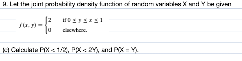 9. Let the joint probability density function of random variables X and Y be given
-1²
0
f(x, y) =
if 0 ≤ y ≤ x ≤1
elsewhere.
(c) Calculate P(X < 1/2), P(X < 2Y), and P(X = Y).