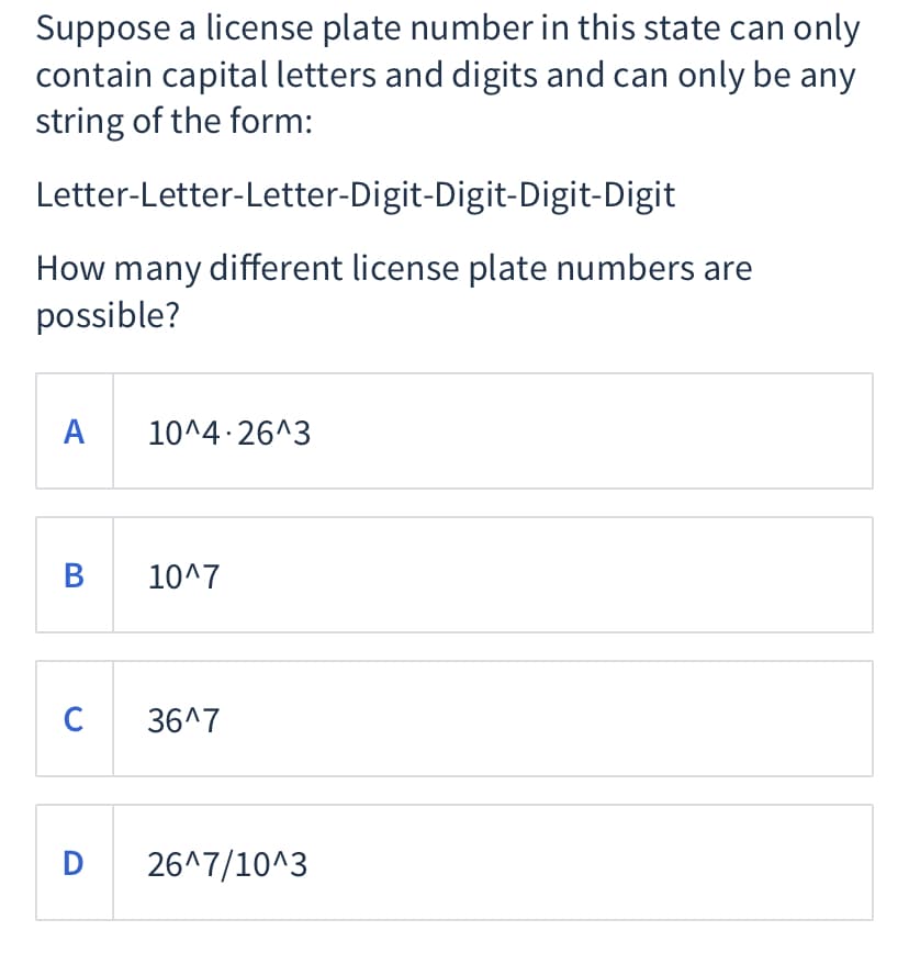 Suppose a license plate number in this state can only
contain capital letters and digits and can only be any
string of the form:
Letter-Letter-Letter-Digit-Digit-Digit-Digit
How many different license plate numbers are
possible?
A
10^4 26^3
B
10^7
C
36^7
D 26^7/10^3
