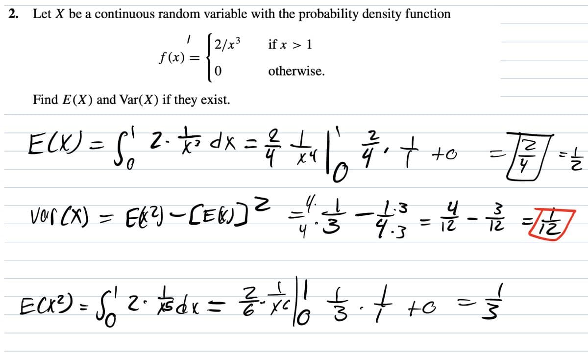 2. Let X be a continuous random variable with the probability density function
1 [2/x³
if x > 1
0
f(x) =
ECK ²) =
otherwise.
Find E(X) and Var(X) if they exist.
E(X) = 5₁ 2. to dx = ²/2 + ₁ | = ₁ + +0
S
ㅗ
4 x 4
to
vor (X) = E(²) - [E[)] ² = 1.3
1.3
4.3
=
17/11 - 12/1
4
3
4.
4² - 1/² = (1/2)
12
$12.7/3dx
2.1/3 dx = ²/₁
So
2/2 - 7/₁1/10 1/32 ₁ + +0 = 3/²
ㅎ.
ус
र्ड
6
16
IN