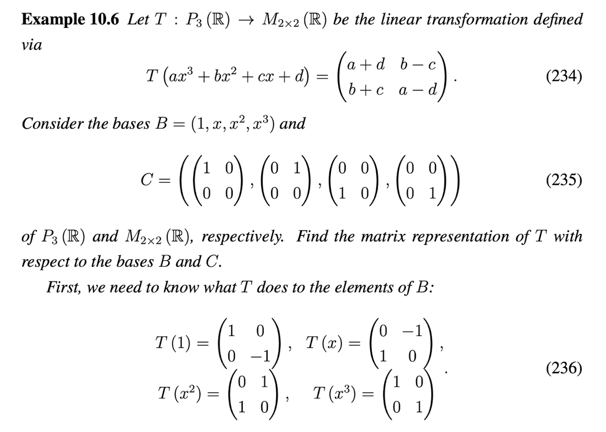 Example 10.6 Let T : P3 (R) → M2×2 (R) be the linear transformation defined
via
T (ax³ + bx² + cx + d)
Consider the bases B = (1, x, x², x³) and
=
C
- (( ) ( ) ( ) ( ))
2
>
"
T(x²) =
(18)
a + d b
b+c a-d,
C
-a).
0
TM)= (19), 7() = (1 -
(1)
T(x)
0
0
(19)
2
of P3 (R) and M2×2 (R), respectively. Find the matrix representation of T with
respect to the bases B and C.
First, we need to know what T does to the elements of B:
T(x³) =
(234)
(235)
(236)