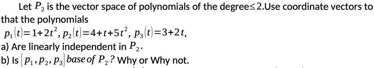 Let P2 is the vector space of polynomials of the degree<2.Use coordinate vectors to
that the polynomials
p,(t)=1+2t², p {t)=4+t+5t?, p3(t)=3+2t,
a) Are linearly independent in P2.
b) Is P1, P2, P3 base of P, ? Why or Why not.
